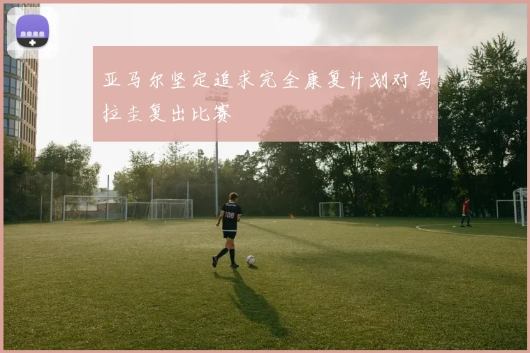 亚马尔坚定追求完全康复计划对乌拉圭复出比赛