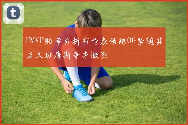 FMVP赔率分析布伦森领跑OG紧随其后文班唐斯争夺激烈