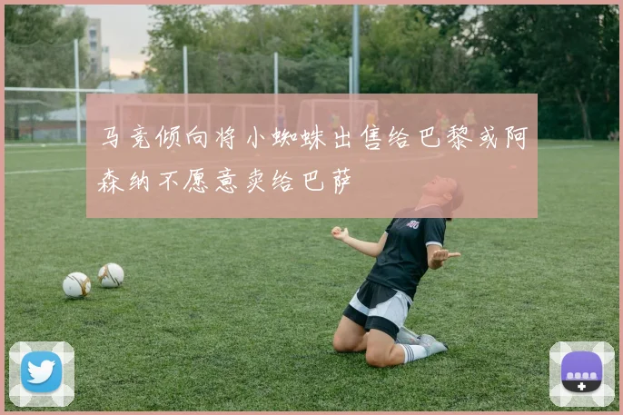 马竞倾向将小蜘蛛出售给巴黎或阿森纳不愿意卖给巴萨
