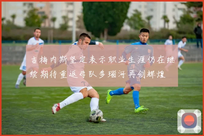 吉梅内斯坚定表示职业生涯仍在继续期待重返母队多瑙河再创辉煌