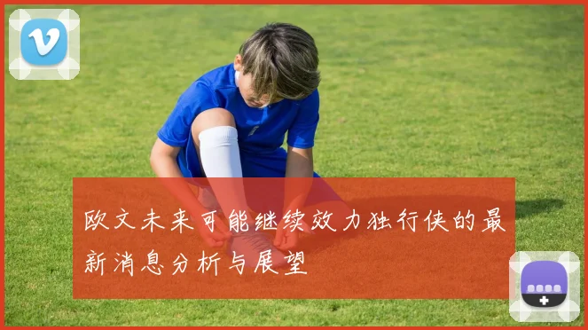 欧文未来可能继续效力独行侠的最新消息分析与展望