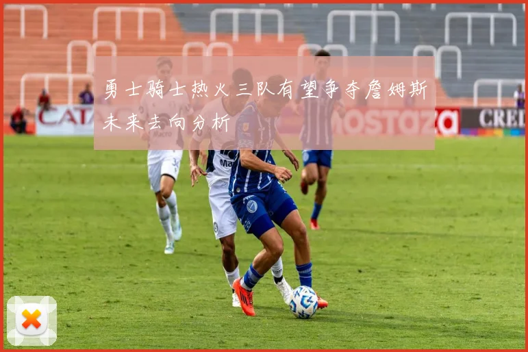 勇士骑士热火三队有望争夺詹姆斯未来去向分析