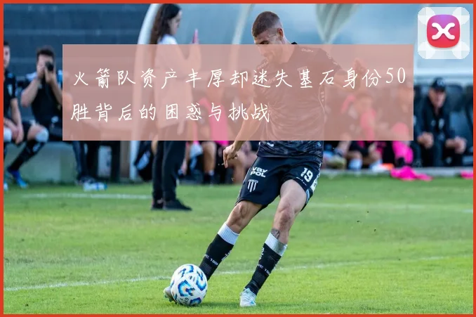 火箭队资产丰厚却迷失基石身份50胜背后的困惑与挑战