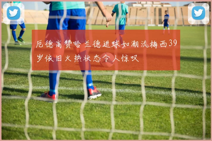 厄德高赞哈兰德进球如潮流梅西39岁依旧火热状态令人惊叹