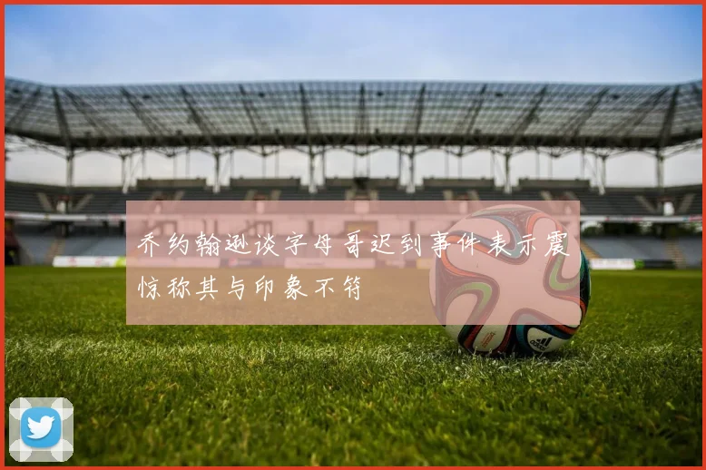 乔约翰逊谈字母哥迟到事件表示震惊称其与印象不符