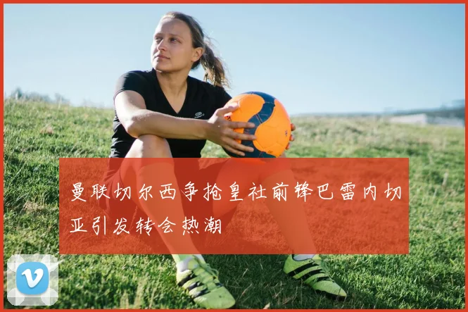 曼联切尔西争抢皇社前锋巴雷内切亚引发转会热潮