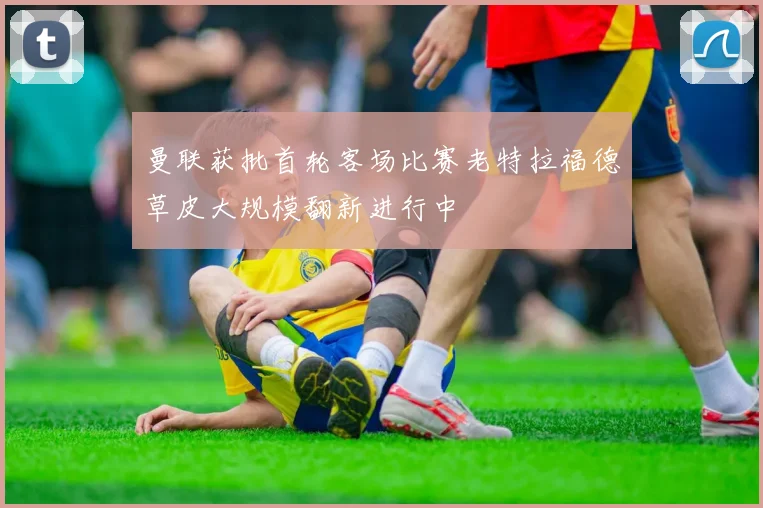 曼联获批首轮客场比赛老特拉福德草皮大规模翻新进行中