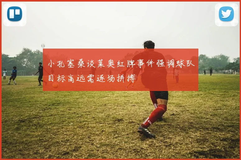 小孔塞桑谈莱奥红牌事件强调球队目标高远需逐场拼搏