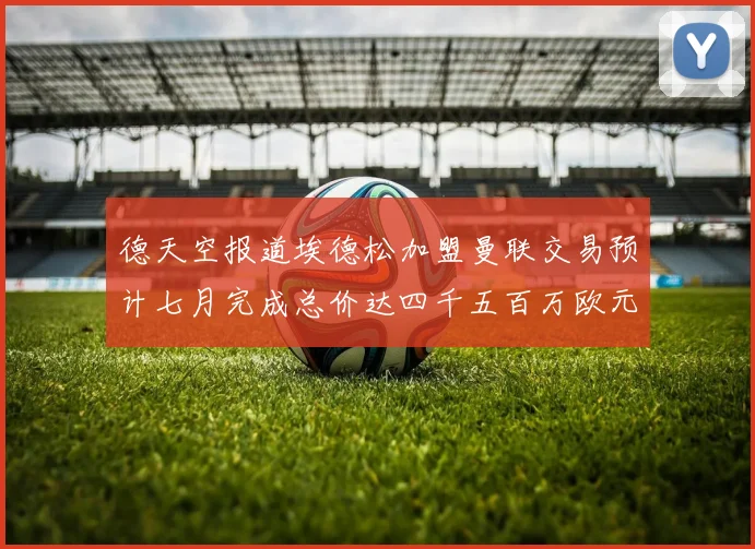 德天空报道埃德松加盟曼联交易预计七月完成总价达四千五百万欧元