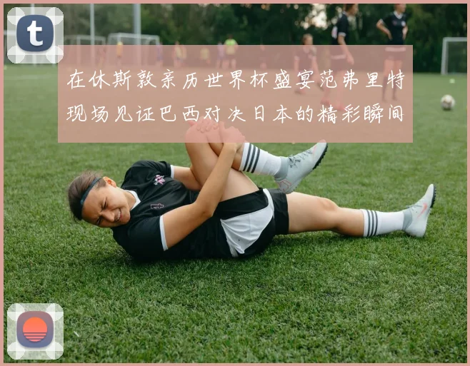 在休斯敦亲历世界杯盛宴范弗里特现场见证巴西对决日本的精彩瞬间